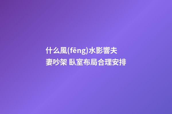 什么風(fēng)水影響夫妻吵架 臥室布局合理安排